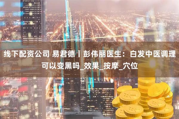 线下配资公司 易君德丨彭伟丽医生：白发中医调理可以变黑吗_效果_按摩_穴位