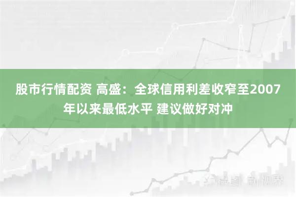 股市行情配资 高盛：全球信用利差收窄至2007年以来最低水平 建议做好对冲