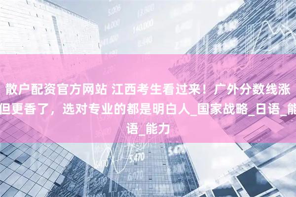 散户配资官方网站 江西考生看过来！广外分数线涨了但更香了，选对专业的都是明白人_国家战略_日语_能力