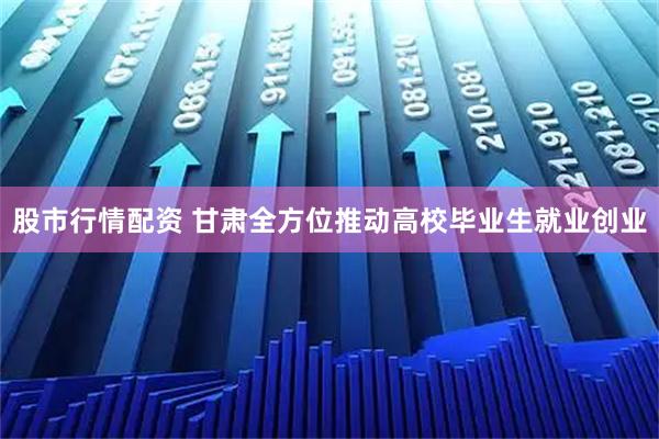 股市行情配资 甘肃全方位推动高校毕业生就业创业