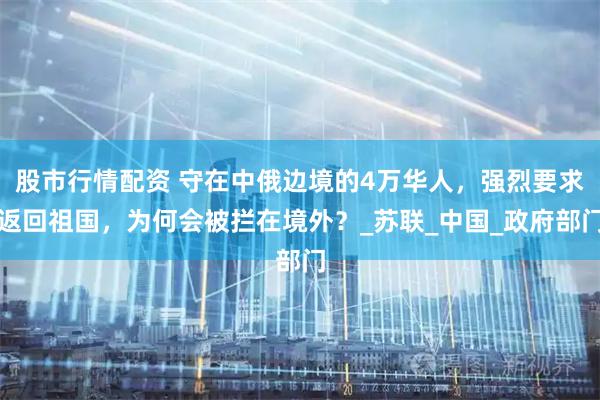 股市行情配资 守在中俄边境的4万华人，强烈要求返回祖国，为何会被拦在境外？_苏联_中国_政府部门