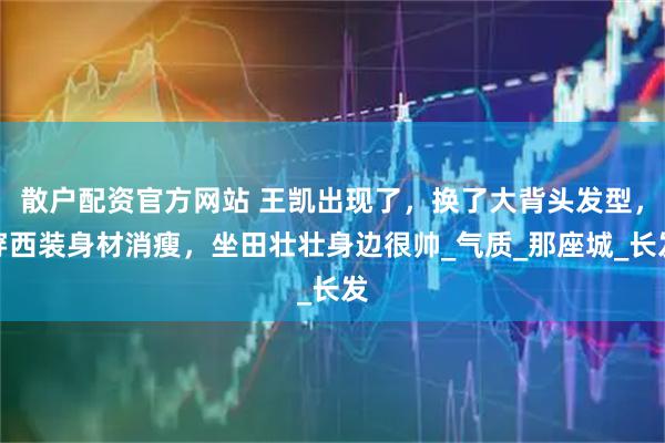 散户配资官方网站 王凯出现了，换了大背头发型，穿西装身材消瘦，坐田壮壮身边很帅_气质_那座城_长发