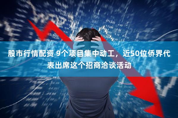 股市行情配资 9个项目集中动工，近50位侨界代表出席这个招商洽谈活动