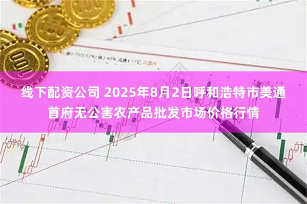 线下配资公司 2025年8月2日呼和浩特市美通首府无公害农产品批发市场价格行情