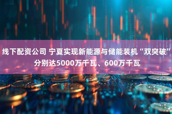 线下配资公司 宁夏实现新能源与储能装机“双突破” 分别达5000万千瓦、600万千瓦