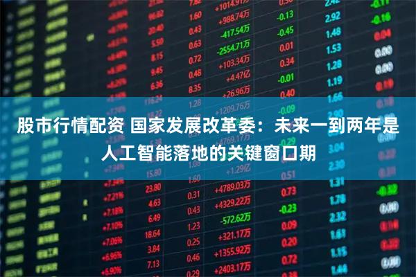 股市行情配资 国家发展改革委：未来一到两年是人工智能落地的关键窗口期