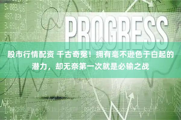 股市行情配资 千古奇冤！拥有毫不逊色于白起的潜力，却无奈第一次就是必输之战