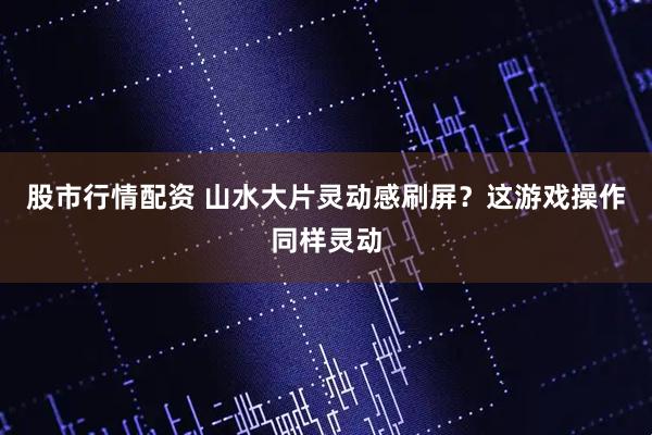 股市行情配资 山水大片灵动感刷屏？这游戏操作同样灵动