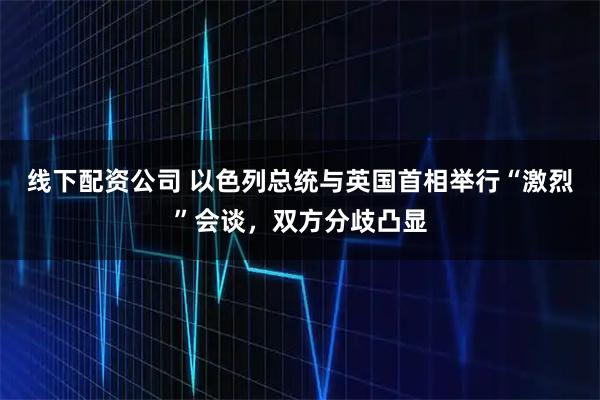 线下配资公司 以色列总统与英国首相举行“激烈”会谈，双方分歧凸显