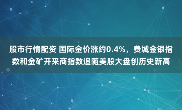 股市行情配资 国际金价涨约0.4%，费城金银指数和金矿开采商指数追随美股大盘创历史新高
