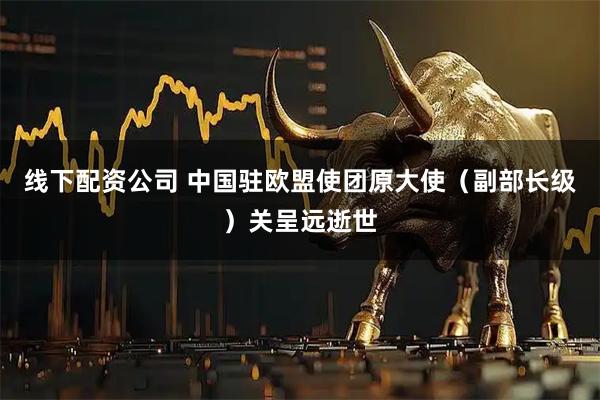 线下配资公司 中国驻欧盟使团原大使（副部长级）关呈远逝世
