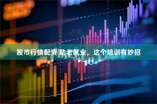 股市行情配资 助老就业，这个培训有妙招