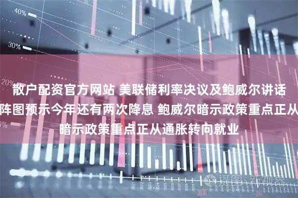 散户配资官方网站 美联储利率决议及鲍威尔讲话内容速览：点阵图预示今年还有两次降息 鲍威尔暗示政策重点正从通胀转向就业