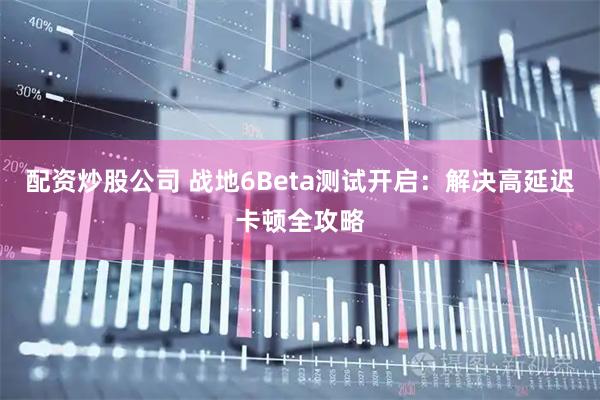 配资炒股公司 战地6Beta测试开启：解决高延迟卡顿全攻略