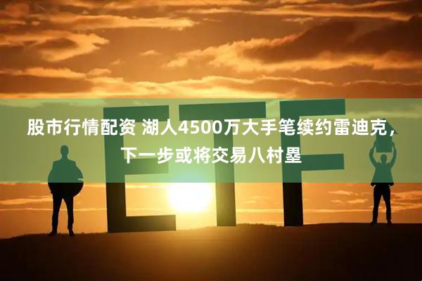 股市行情配资 湖人4500万大手笔续约雷迪克，下一步或将交易八村塁