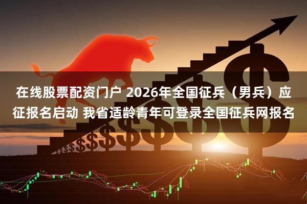 在线股票配资门户 2026年全国征兵（男兵）应征报名启动 我省适龄青年可登录全国征兵网报名