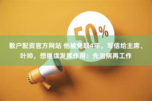 散户配资官方网站 他被免职4年，写信给主席、叶帅，想继续发挥作用：先治病再工作