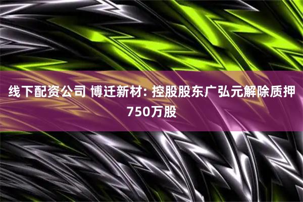 线下配资公司 博迁新材: 控股股东广弘元解除质押750万股