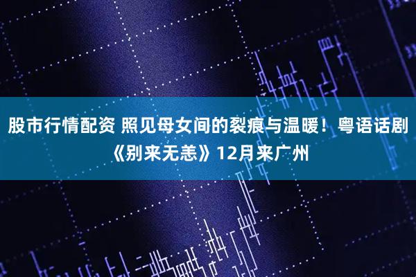 股市行情配资 照见母女间的裂痕与温暖！粤语话剧《别来无恙》12月来广州