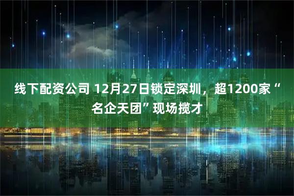 线下配资公司 12月27日锁定深圳，超1200家“名企天团”现场揽才