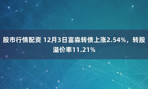 股市行情配资 12月3日富淼转债上涨2.54%，转股溢价率11.21%