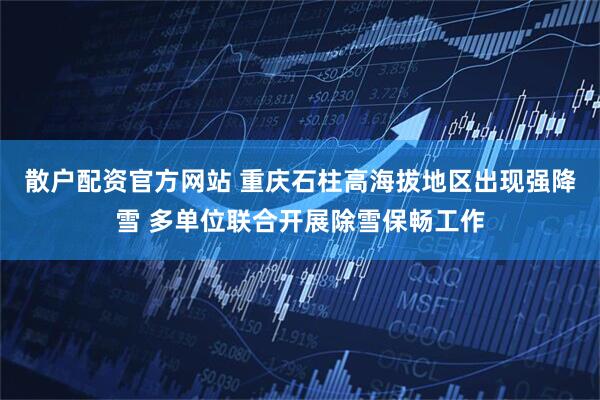 散户配资官方网站 重庆石柱高海拔地区出现强降雪 多单位联合开展除雪保畅工作