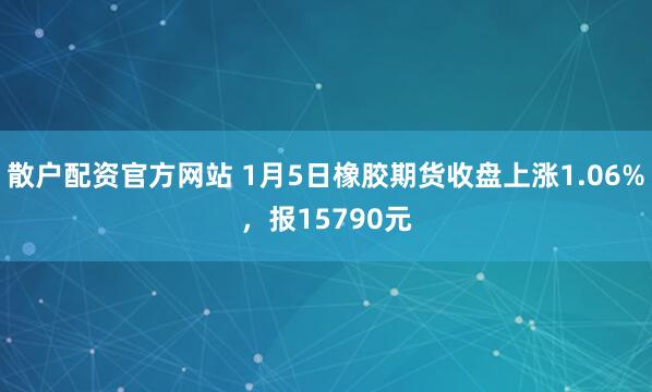 散户配资官方网站 1月5日橡胶期货收盘上涨1.06%，报15790元