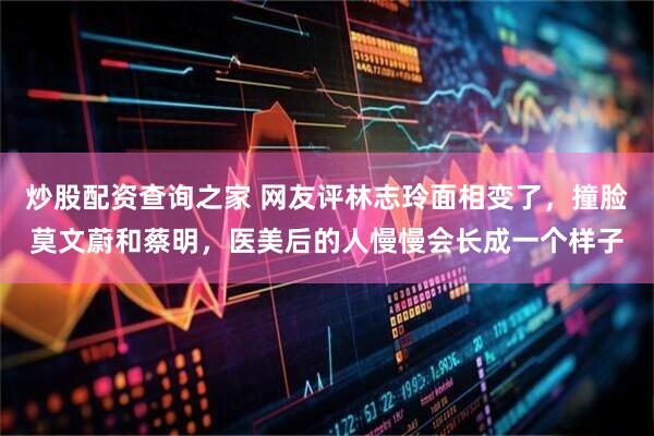 炒股配资查询之家 网友评林志玲面相变了，撞脸莫文蔚和蔡明，医美后的人慢慢会长成一个样子
