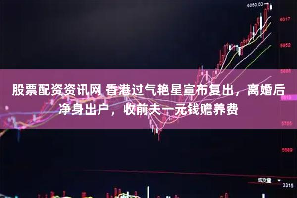 股票配资资讯网 香港过气艳星宣布复出，离婚后净身出户，收前夫一元钱赡养费