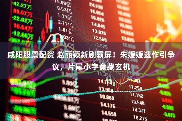 咸阳股票配资 赵丽颖新剧霸屏！朱媛媛遗作引争议，片尾小字竟藏玄机