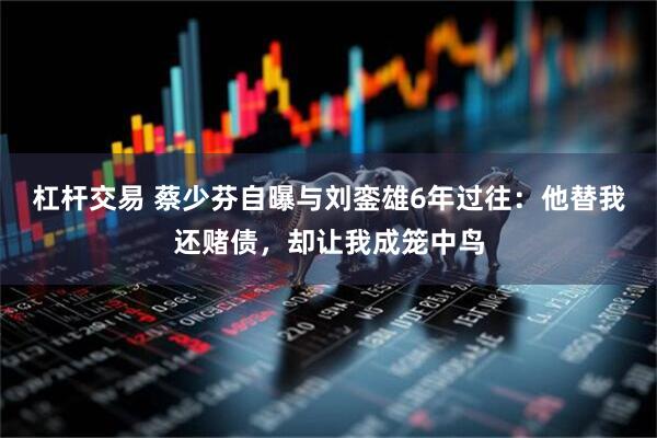 杠杆交易 蔡少芬自曝与刘銮雄6年过往：他替我还赌债，却让我成笼中鸟