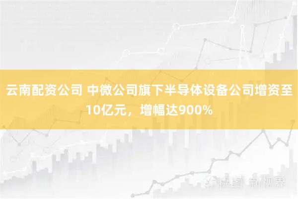 云南配资公司 中微公司旗下半导体设备公司增资至10亿元，增幅达900%