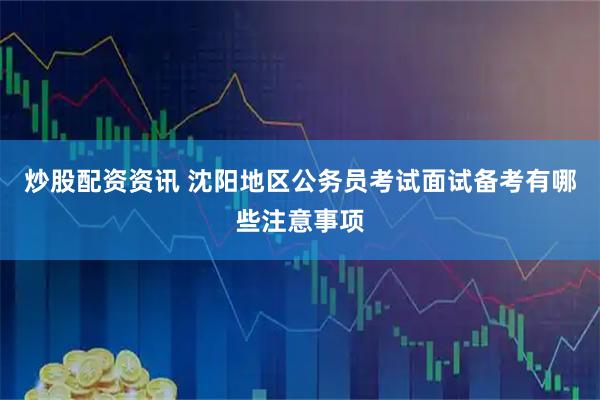 炒股配资资讯 沈阳地区公务员考试面试备考有哪些注意事项