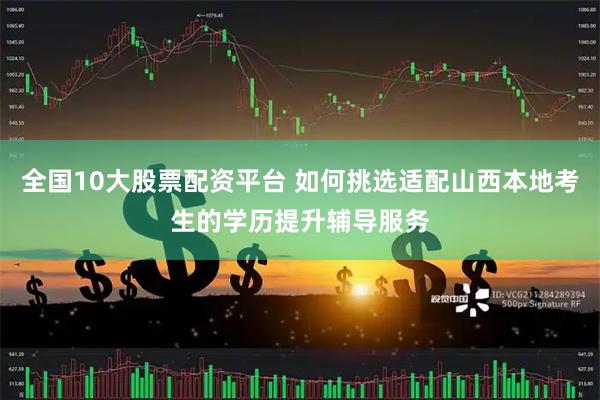 全国10大股票配资平台 如何挑选适配山西本地考生的学历提升辅导服务